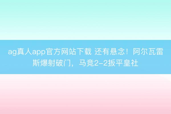 ag真人app官方网站下载 还有悬念！阿尔瓦雷斯爆射破门，马竞2-2扳平皇社