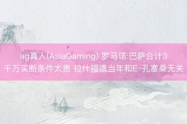 ag真人(AsiaGaming) 罗马诺:巴萨合计3千万买断条件太贵 拉什福德当年和E·孔塞桑无关