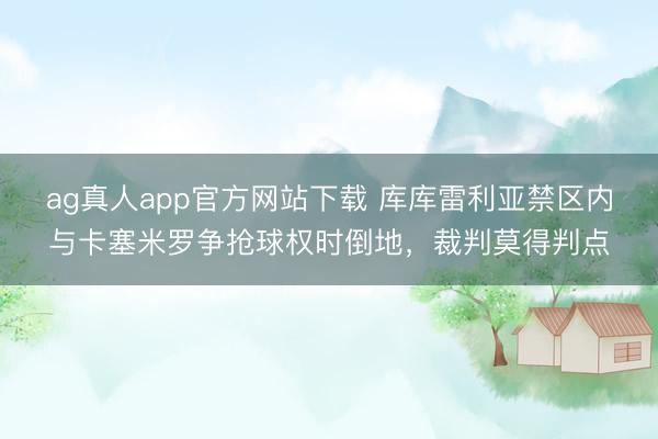 ag真人app官方网站下载 库库雷利亚禁区内与卡塞米罗争抢球权时倒地，裁判莫得判点