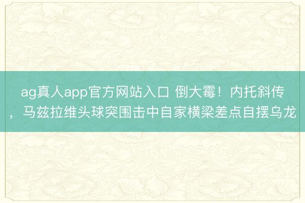 ag真人app官方网站入口 倒大霉！内托斜传，马兹拉维头球突围击中自家横梁差点自摆乌龙