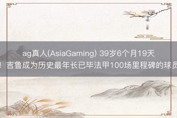 ag真人(AsiaGaming) 39岁6个月19天！吉鲁成为历史最年长已毕法甲100场里程碑的球员
