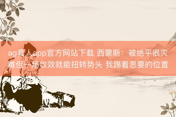 ag真人app官方网站下载 西蒙斯：被绝平很灾难但一场收效就能扭转势头 我踢着思要的位置