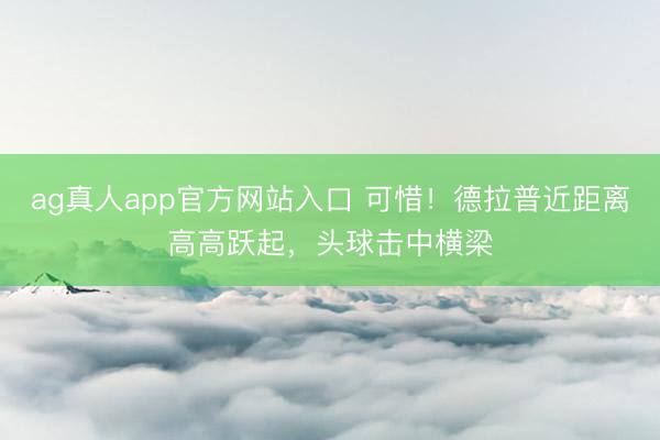 ag真人app官方网站入口 可惜！德拉普近距离高高跃起，头球击中横梁