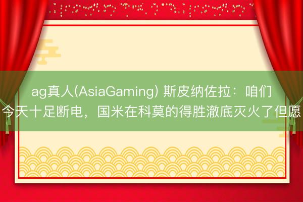 ag真人(AsiaGaming) 斯皮纳佐拉：咱们今天十足断电，国米在科莫的得胜澈底灭火了但愿