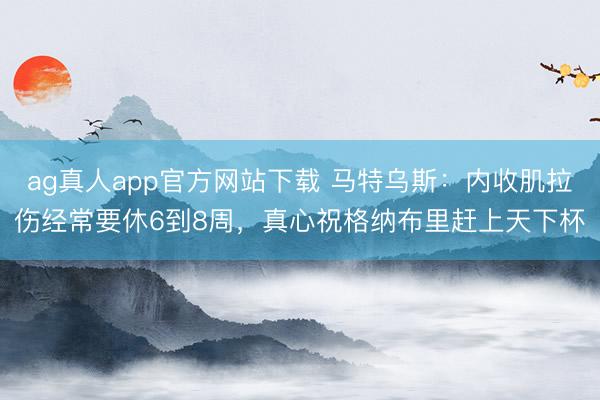 ag真人app官方网站下载 马特乌斯：内收肌拉伤经常要休6到8周，真心祝格纳布里赶上天下杯