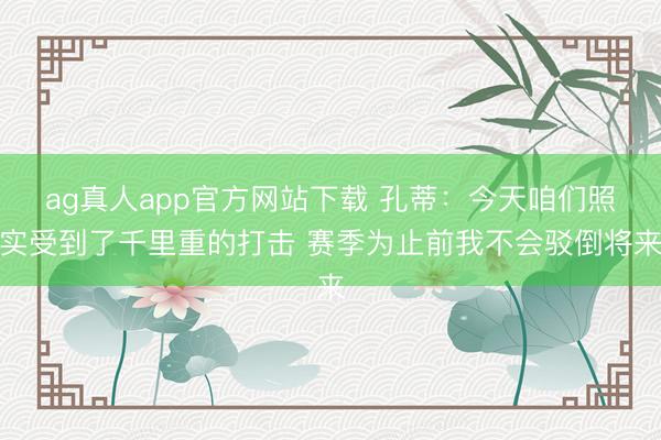 ag真人app官方网站下载 孔蒂：今天咱们照实受到了千里重的打击 赛季为止前我不会驳倒将来