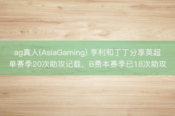 ag真人(AsiaGaming) 亨利和丁丁分享英超单赛季20次助攻记载，B费本赛季已18次助攻