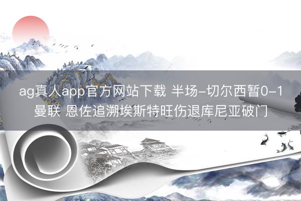 ag真人app官方网站下载 半场-切尔西暂0-1曼联 恩佐追溯埃斯特旺伤退库尼亚破门