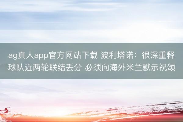 ag真人app官方网站下载 波利塔诺：很深重释球队近两轮联结丢分 必须向海外米兰默示祝颂
