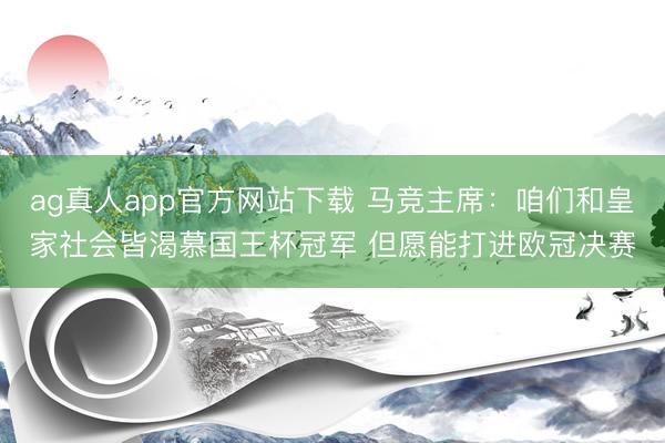 ag真人app官方网站下载 马竞主席：咱们和皇家社会皆渴慕国王杯冠军 但愿能打进欧冠决赛