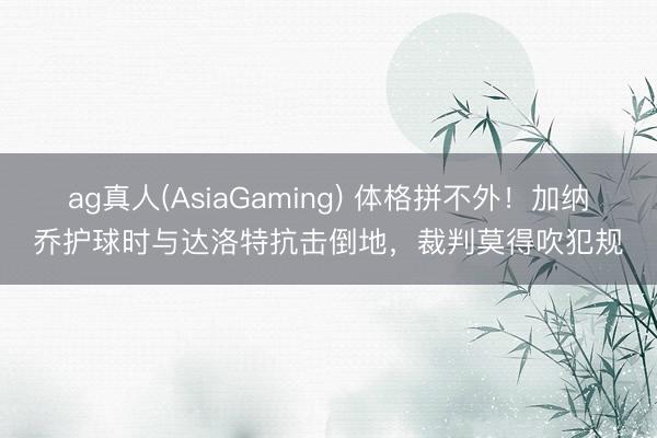 ag真人(AsiaGaming) 体格拼不外！加纳乔护球时与达洛特抗击倒地，裁判莫得吹犯规