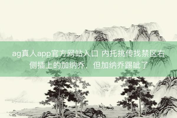 ag真人app官方网站入口 内托挑传找禁区右侧插上的加纳乔，但加纳乔踢呲了