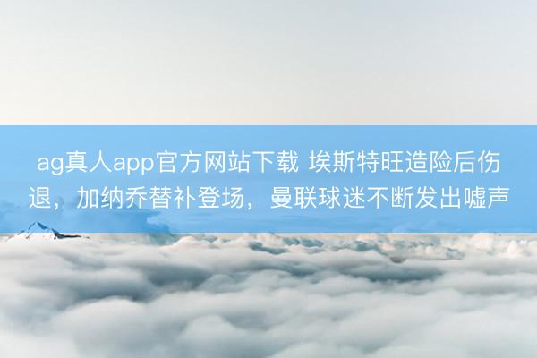 ag真人app官方网站下载 埃斯特旺造险后伤退，加纳乔替补登场，曼联球迷不断发出嘘声