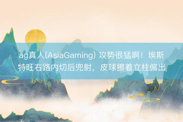 ag真人(AsiaGaming) 攻势很猛啊！埃斯特旺右路内切后兜射，皮球擦着立柱偏出