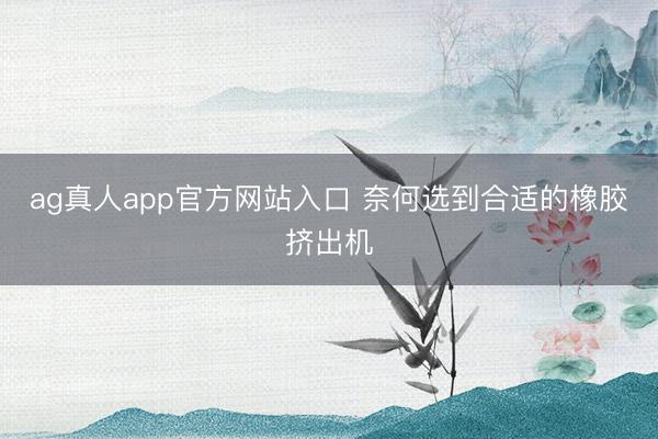 ag真人app官方网站入口 奈何选到合适的橡胶挤出机