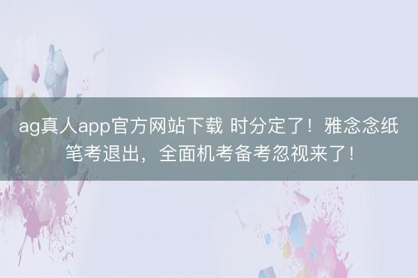 ag真人app官方网站下载 时分定了！雅念念纸笔考退出，全面机考备考忽视来了！
