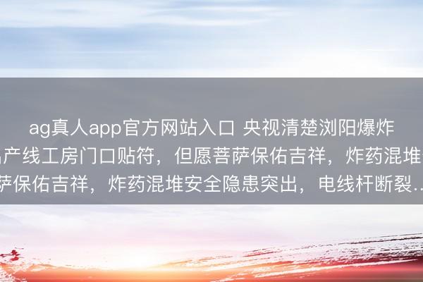 ag真人app官方网站入口 央视清楚浏阳爆炸烟花厂里面画面：炸药出产线工房门口贴符，但愿菩萨保佑吉祥，炸药混堆安全隐患突出，电线杆断裂……