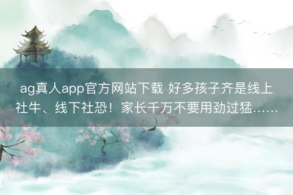 ag真人app官方网站下载 好多孩子齐是线上社牛、线下社恐！家长千万不要用劲过猛……