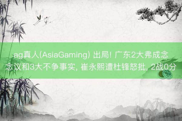 ag真人(AsiaGaming) 出局! 广东2大弗成念念议和3大不争事实， 崔永熙遭杜锋怒批， 2战0分