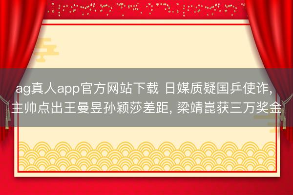 ag真人app官方网站下载 日媒质疑国乒使诈， 主帅点出王曼昱孙颖莎差距， 梁靖崑获三万奖金