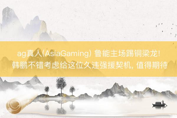 ag真人(AsiaGaming) 鲁能主场踢铜梁龙! 韩鹏不错考虑给这位久违强援契机， 值得期待