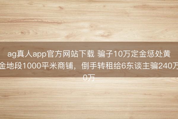 ag真人app官方网站下载 骗子10万定金惩处黄金地段1000平米商铺，倒手转租给6东谈主骗240万
