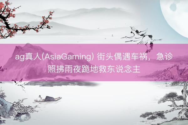ag真人(AsiaGaming) 街头偶遇车祸，急诊照拂雨夜跪地救东说念主