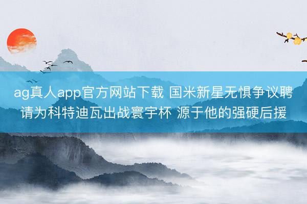 ag真人app官方网站下载 国米新星无惧争议聘请为科特迪瓦出战寰宇杯 源于他的强硬后援