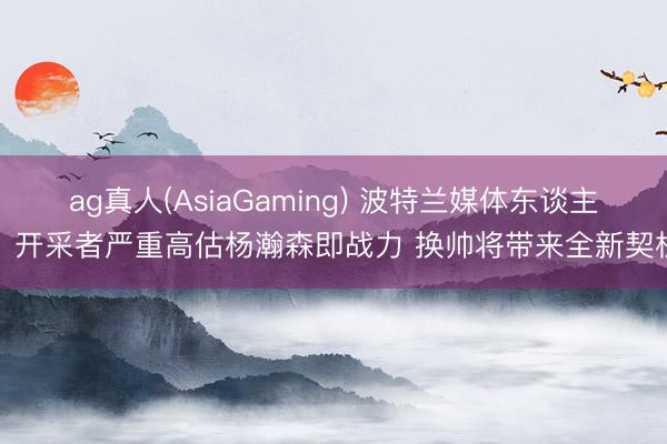 ag真人(AsiaGaming) 波特兰媒体东谈主：开采者严重高估杨瀚森即战力 换帅将带来全新契机