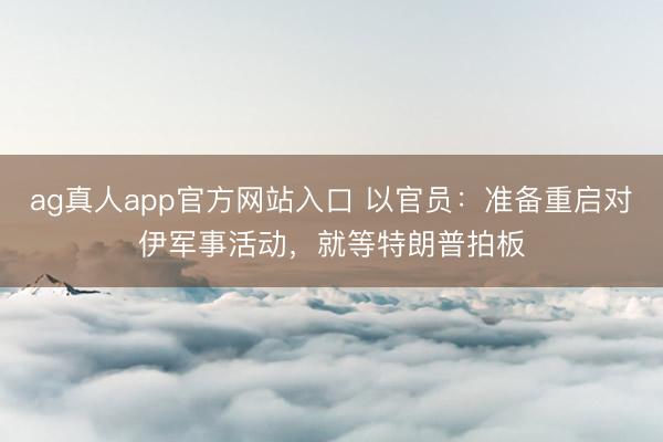 ag真人app官方网站入口 以官员：准备重启对伊军事活动，就等特朗普拍板