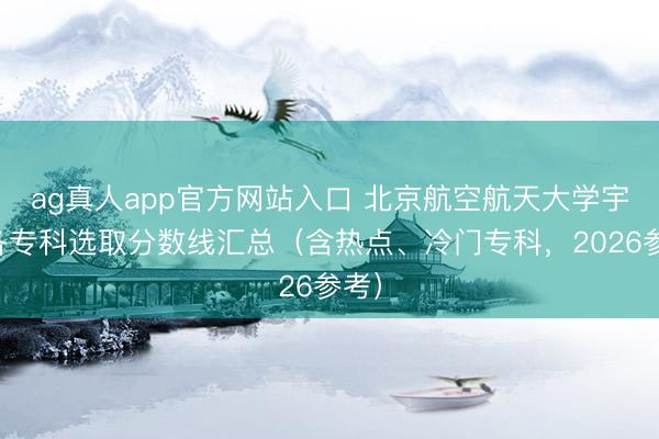 ag真人app官方网站入口 北京航空航天大学宇宙各专科选取分数线汇总（含热点、冷门专科，2026参考）