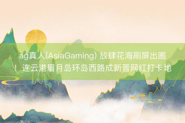 ag真人(AsiaGaming) 放肆花海刷屏出圈！连云港眉月岛环岛西路成新晋网红打卡地