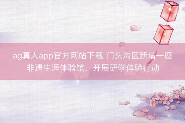 ag真人app官方网站下载 门头沟区新增一座非遗生涯体验馆，开展研学体验行动