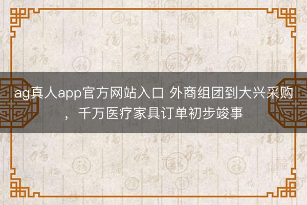 ag真人app官方网站入口 外商组团到大兴采购，千万医疗家具订单初步竣事