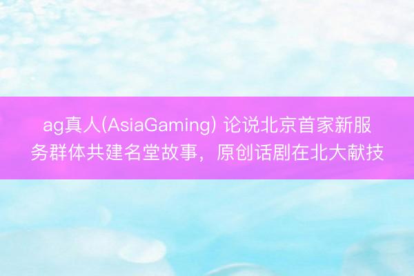 ag真人(AsiaGaming) 论说北京首家新服务群体共建名堂故事，原创话剧在北大献技