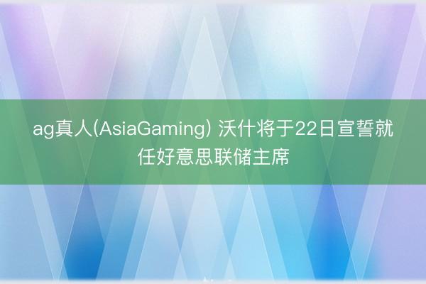 ag真人(AsiaGaming) 沃什将于22日宣誓就任好意思联储主席