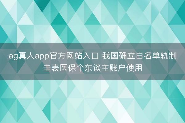 ag真人app官方网站入口 我国确立白名单轨制圭表医保个东谈主账户使用