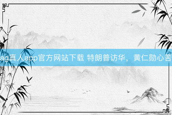 ag真人app官方网站下载 特朗普访华，黄仁勋心苦