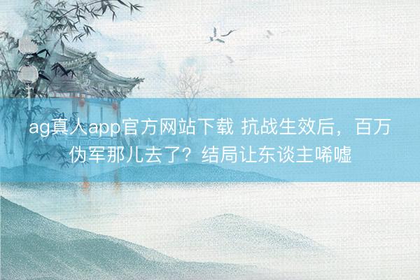 ag真人app官方网站下载 抗战生效后，百万伪军那儿去了？结局让东谈主唏嘘