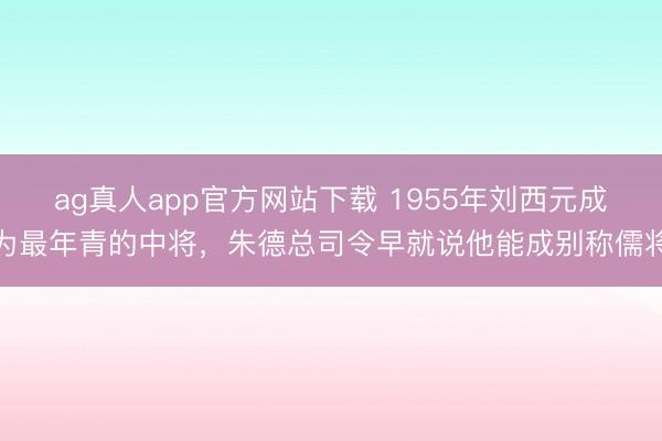 ag真人app官方网站下载 1955年刘西元成为最年青的中将，朱德总司令早就说他能成别称儒将