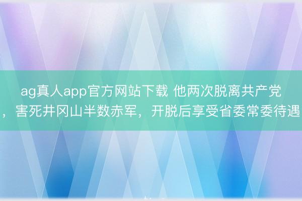 ag真人app官方网站下载 他两次脱离共产党，害死井冈山半数赤军，开脱后享受省委常委待遇