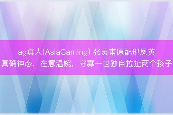 ag真人(AsiaGaming) 张灵甫原配邢凤英真确神态,在意温婉,守寡一世独自拉扯两个孩子