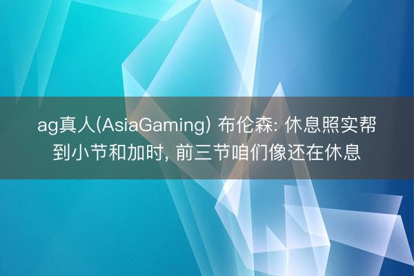ag真人(AsiaGaming) 布伦森: 休息照实帮到小节和加时, 前三节咱们像还在休息