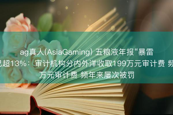 ag真人(AsiaGaming) 五粮液年报“暴雷”后市值缩水已超13%：审计机构分内外洋收取199万元审计费 频年来屡次被罚