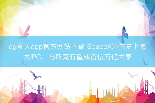 ag真人app官方网站下载 SpaceX冲击史上最大IPO，马斯克有望成首位万亿大亨