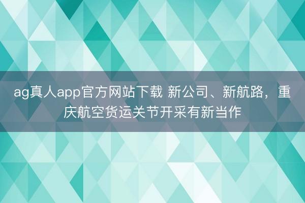 ag真人app官方网站下载 新公司、新航路，重庆航空货运关节开采有新当作