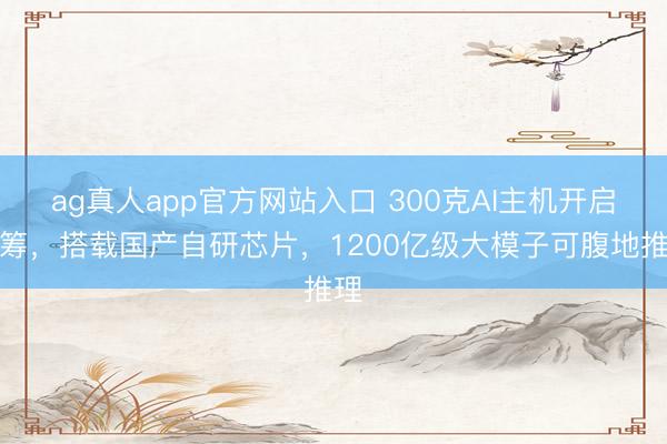 ag真人app官方网站入口 300克AI主机开启众筹，搭载国产自研芯片，1200亿级大模子可腹地推理