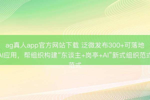 ag真人app官方网站下载 泛微发布300+可落地AI应用，帮组织构建“东谈主+岗亭+AI”新式组织范式