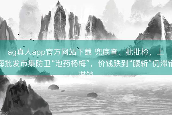 ag真人app官方网站下载 兜底查、批批检，上海批发市集防卫“泡药杨梅”，价钱跌到“腰斩”仍滞销