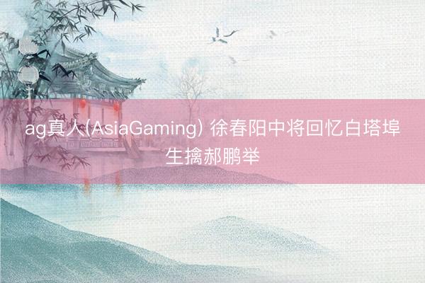 ag真人(AsiaGaming) 徐春阳中将回忆白塔埠生擒郝鹏举
